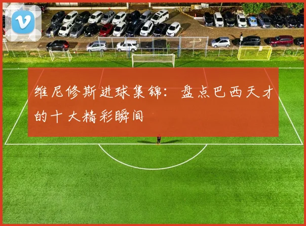 维尼修斯进球集锦:盘点巴西天才的十大精彩瞬间