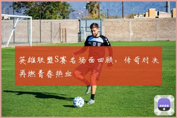 英雄联盟S赛名场面回顾,传奇对决再燃青春热血