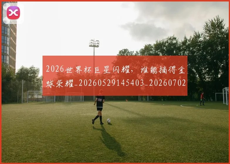 2026世界杯巨星闪耀,谁能摘得金球荣耀_20260529145403_20260702033438