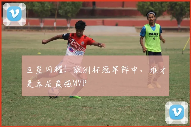 巨星闪耀！欧洲杯冠军阵中，谁才是本届最强MVP