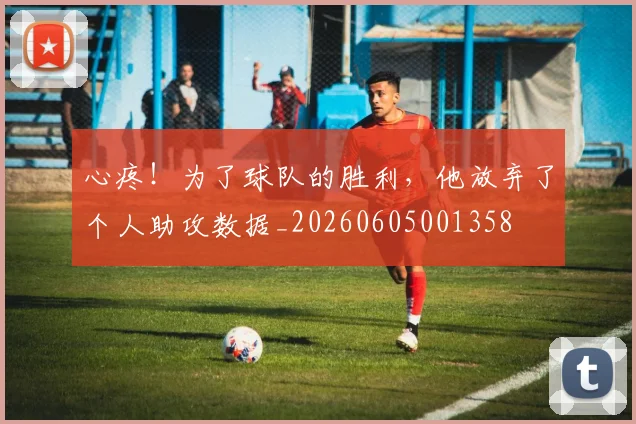 心疼！为了球队的胜利，他放弃了个人助攻数据_20260605001358