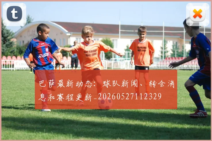 巴萨最新动态：球队新闻、转会消息和赛程更新_20260527112329
