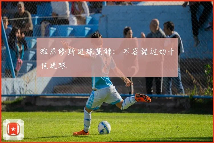 维尼修斯进球集锦：不容错过的十佳进球