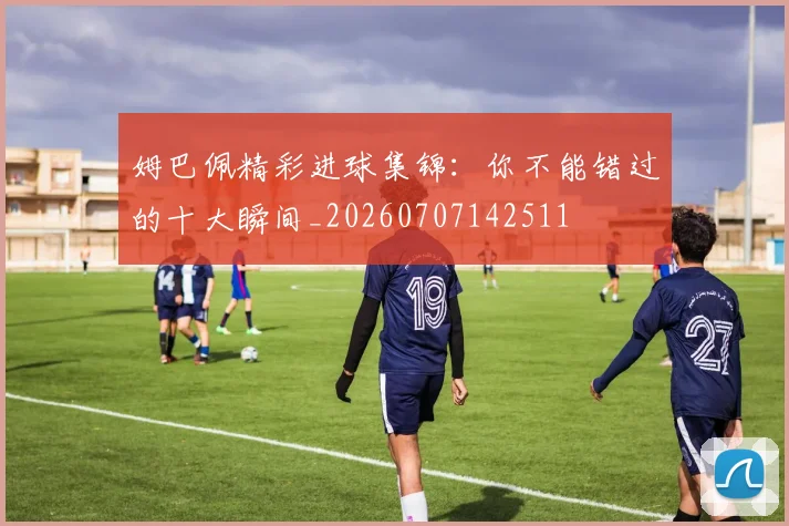 姆巴佩精彩进球集锦:你不能错过的十大瞬间_20260707142511