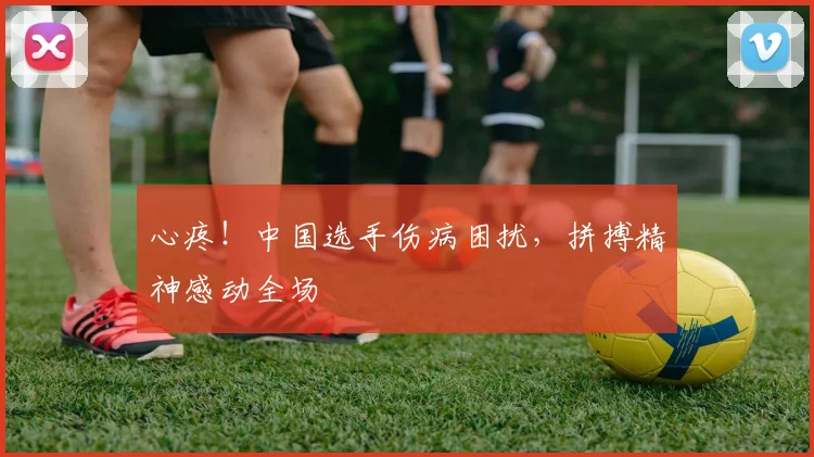 心疼！中国选手伤病困扰，拼搏精神感动全场