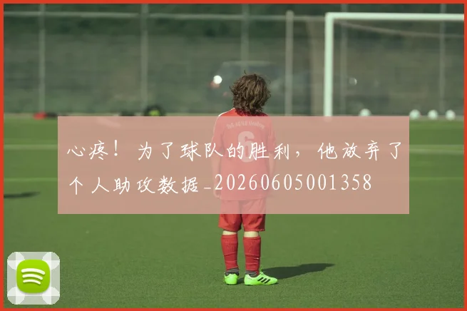 心疼！为了球队的胜利，他放弃了个人助攻数据_20260605001358