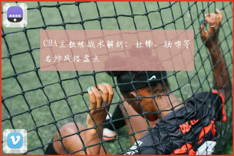 CBA主教练战术解析:杜锋、杨鸣等名帅风格盘点
