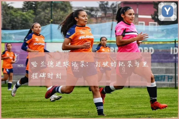 哈兰德进球记录：打破的纪录与里程碑时刻