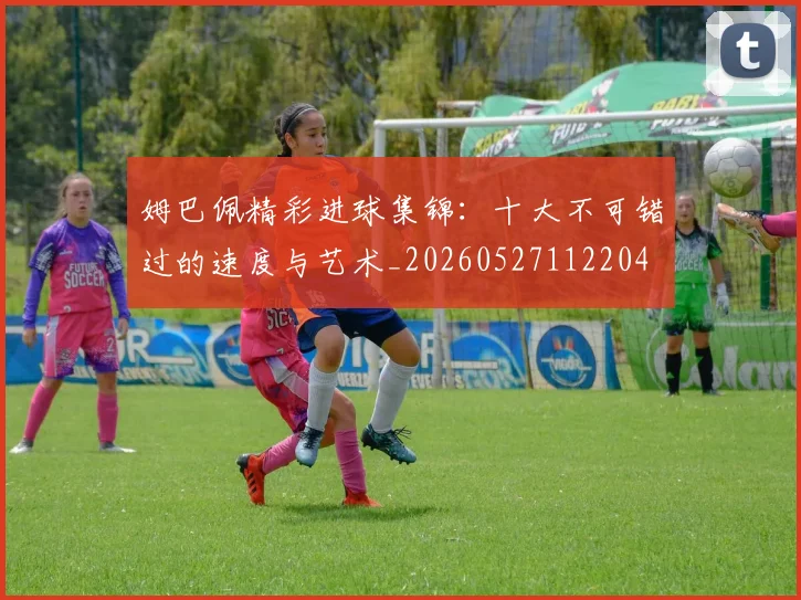 姆巴佩精彩进球集锦：十大不可错过的速度与艺术_20260527112204