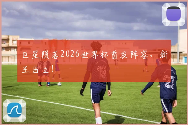 巨星陨落2026世界杯首发阵容，新王当立！