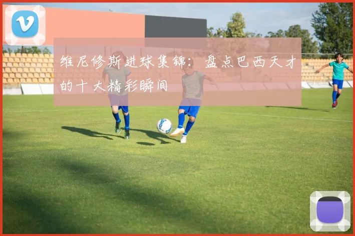 维尼修斯进球集锦:盘点巴西天才的十大精彩瞬间